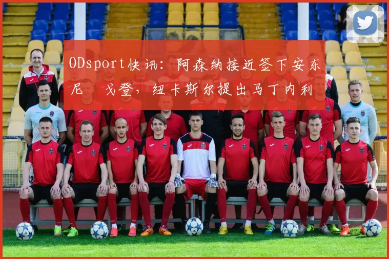 ODsport快讯：阿森纳接近签下安东尼・戈登，纽卡斯尔提出马丁内利交换条件_交易_球员_谈判