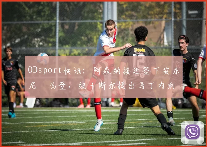 ODsport快讯:阿森纳接近签下安东尼・戈登,纽卡斯尔提出马丁内利交换条件_交易_球员_谈判
