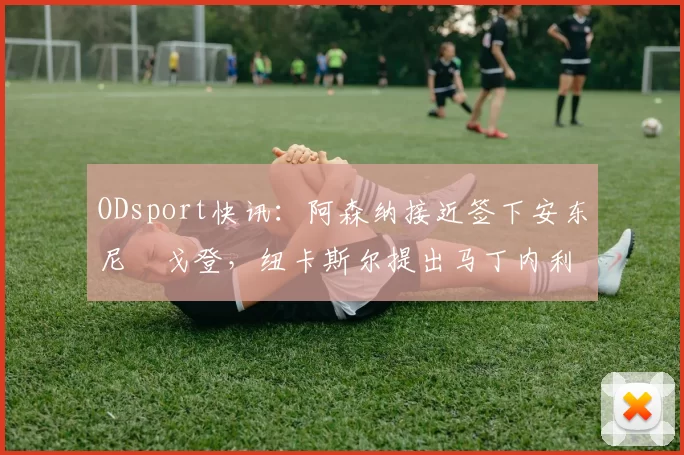ODsport快讯:阿森纳接近签下安东尼・戈登,纽卡斯尔提出马丁内利交换条件_交易_球员_谈判