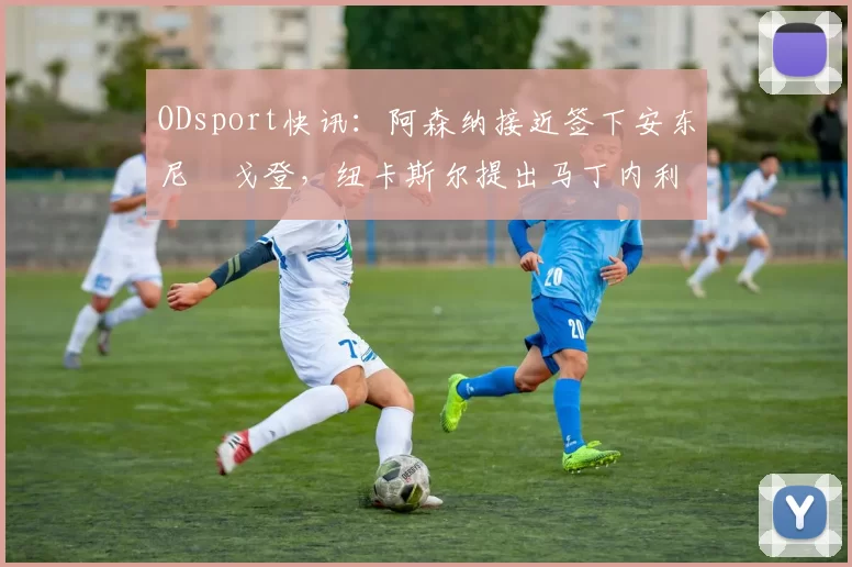 ODsport快讯:阿森纳接近签下安东尼・戈登,纽卡斯尔提出马丁内利交换条件_交易_球员_谈判