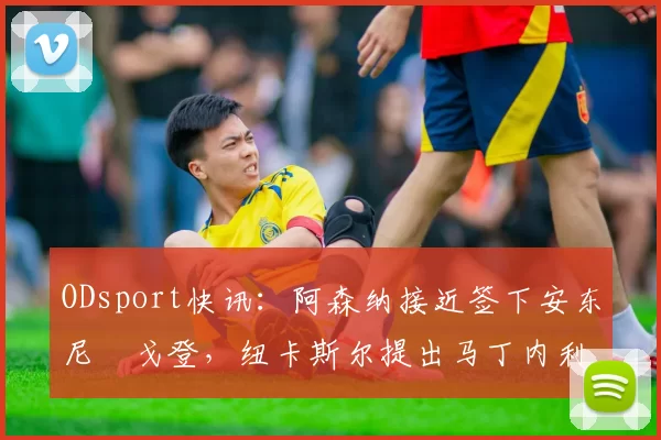 ODsport快讯：阿森纳接近签下安东尼・戈登，纽卡斯尔提出马丁内利交换条件_交易_球员_谈判