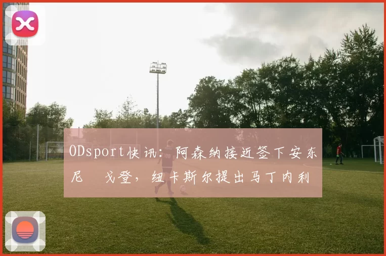 ODsport快讯：阿森纳接近签下安东尼・戈登，纽卡斯尔提出马丁内利交换条件_交易_球员_谈判