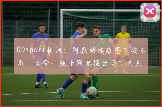 ODsport快讯：阿森纳接近签下安东尼・戈登，纽卡斯尔提出马丁内利交换条件_交易_球员_谈判