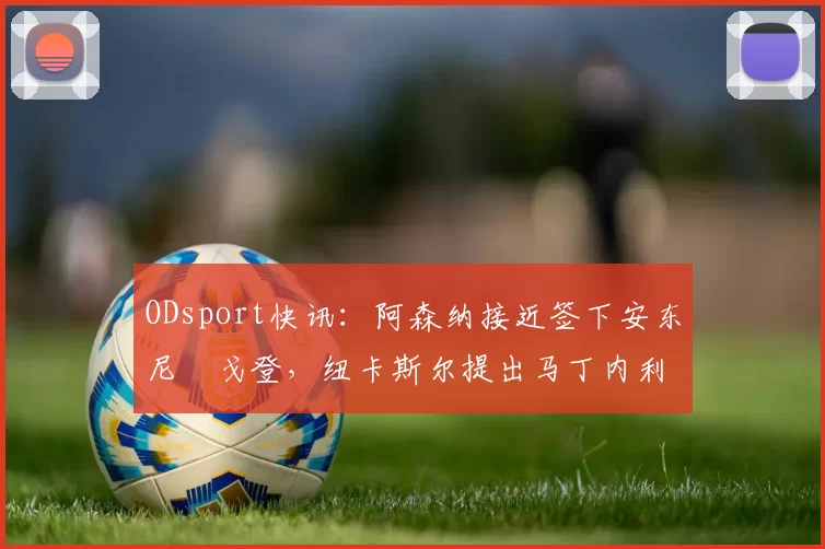 ODsport快讯:阿森纳接近签下安东尼・戈登,纽卡斯尔提出马丁内利交换条件_交易_球员_谈判