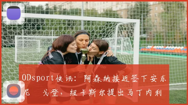 ODsport快讯：阿森纳接近签下安东尼・戈登，纽卡斯尔提出马丁内利交换条件_交易_球员_谈判