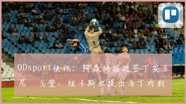 ODsport快讯：阿森纳接近签下安东尼・戈登，纽卡斯尔提出马丁内利交换条件_交易_球员_谈判