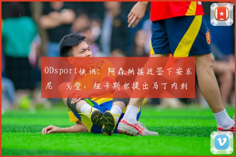 ODsport快讯:阿森纳接近签下安东尼・戈登,纽卡斯尔提出马丁内利交换条件_交易_球员_谈判