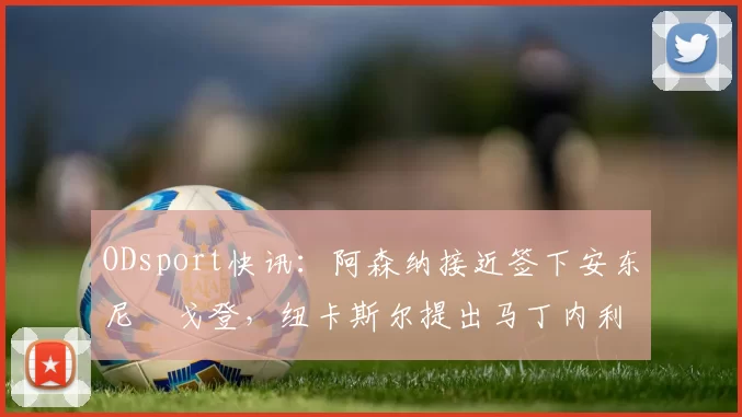 ODsport快讯:阿森纳接近签下安东尼・戈登,纽卡斯尔提出马丁内利交换条件_交易_球员_谈判