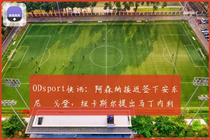 ODsport快讯：阿森纳接近签下安东尼・戈登，纽卡斯尔提出马丁内利交换条件_交易_球员_谈判