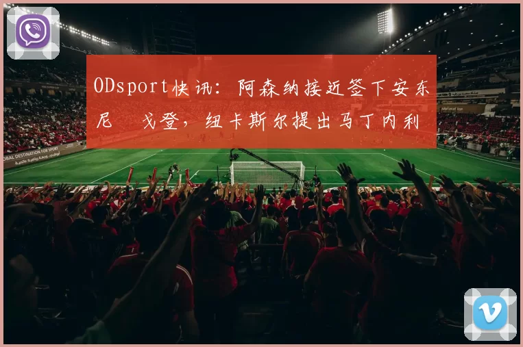 ODsport快讯：阿森纳接近签下安东尼・戈登，纽卡斯尔提出马丁内利交换条件_交易_球员_谈判