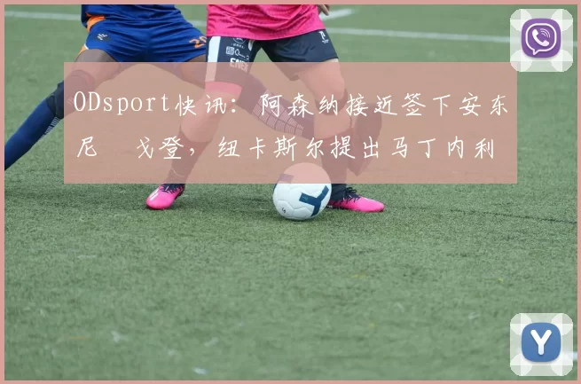ODsport快讯：阿森纳接近签下安东尼・戈登，纽卡斯尔提出马丁内利交换条件_交易_球员_谈判