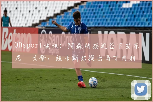 ODsport快讯:阿森纳接近签下安东尼・戈登,纽卡斯尔提出马丁内利交换条件_交易_球员_谈判