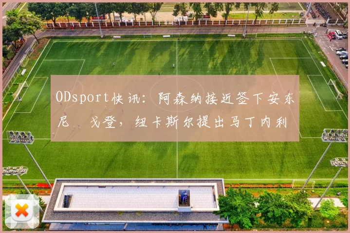 ODsport快讯：阿森纳接近签下安东尼・戈登，纽卡斯尔提出马丁内利交换条件_交易_球员_谈判