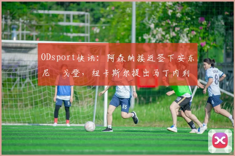 ODsport快讯：阿森纳接近签下安东尼・戈登，纽卡斯尔提出马丁内利交换条件_交易_球员_谈判