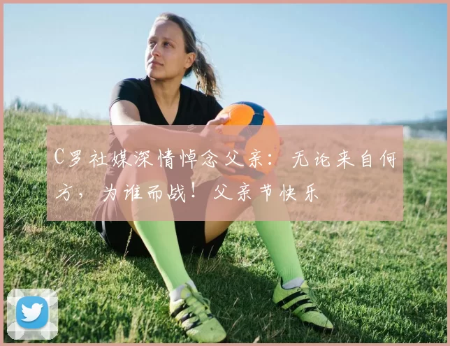 C罗社媒深情悼念父亲:无论来自何方,为谁而战!父亲节快乐️