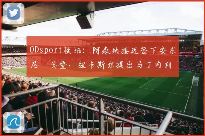 ODsport快讯:阿森纳接近签下安东尼・戈登,纽卡斯尔提出马丁内利交换条件_交易_球员_谈判