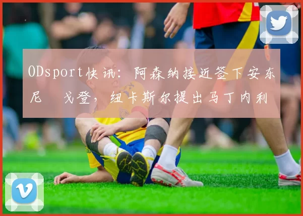 ODsport快讯:阿森纳接近签下安东尼・戈登,纽卡斯尔提出马丁内利交换条件_交易_球员_谈判