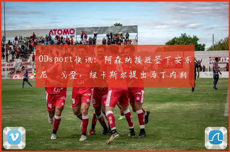 ODsport快讯:阿森纳接近签下安东尼・戈登,纽卡斯尔提出马丁内利交换条件_交易_球员_谈判