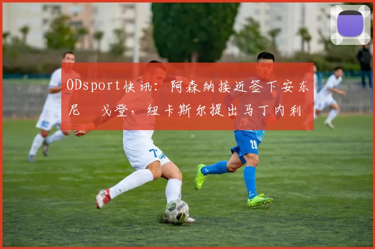ODsport快讯：阿森纳接近签下安东尼・戈登，纽卡斯尔提出马丁内利交换条件_交易_球员_谈判
