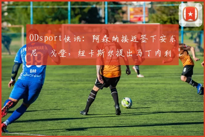 ODsport快讯:阿森纳接近签下安东尼・戈登,纽卡斯尔提出马丁内利交换条件_交易_球员_谈判