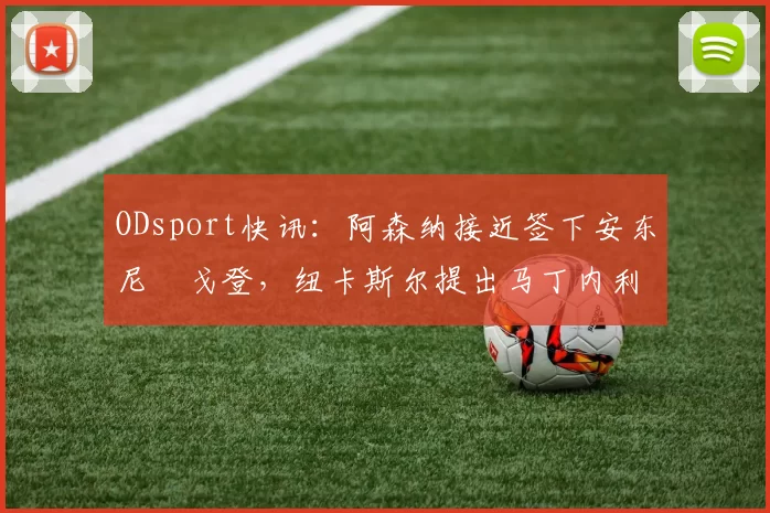 ODsport快讯:阿森纳接近签下安东尼・戈登,纽卡斯尔提出马丁内利交换条件_交易_球员_谈判