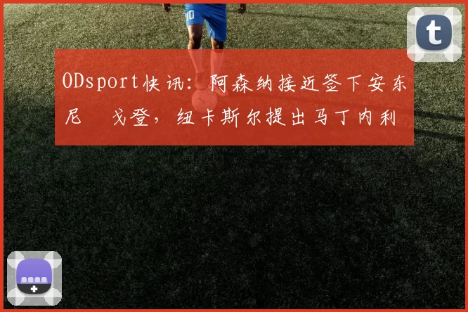 ODsport快讯:阿森纳接近签下安东尼・戈登,纽卡斯尔提出马丁内利交换条件_交易_球员_谈判
