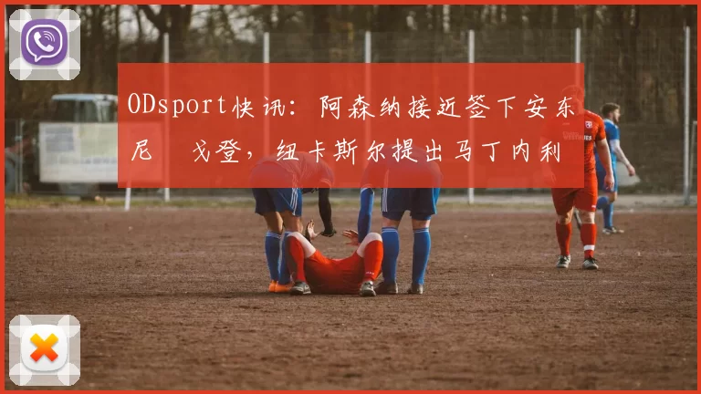 ODsport快讯:阿森纳接近签下安东尼・戈登,纽卡斯尔提出马丁内利交换条件_交易_球员_谈判