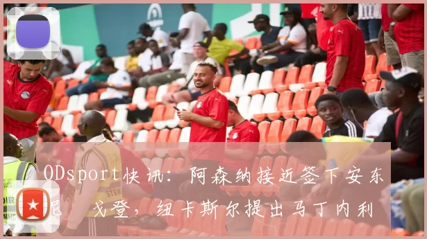 ODsport快讯：阿森纳接近签下安东尼・戈登，纽卡斯尔提出马丁内利交换条件_交易_球员_谈判