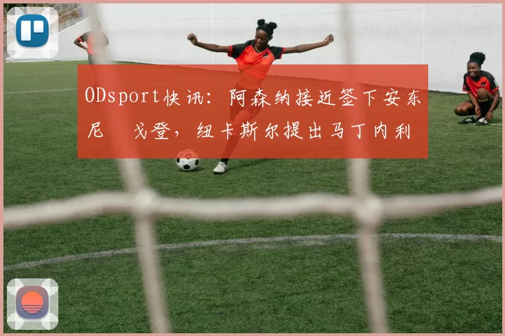 ODsport快讯:阿森纳接近签下安东尼・戈登,纽卡斯尔提出马丁内利交换条件_交易_球员_谈判