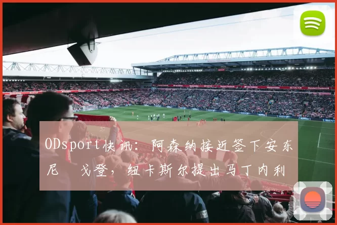 ODsport快讯:阿森纳接近签下安东尼・戈登,纽卡斯尔提出马丁内利交换条件_交易_球员_谈判