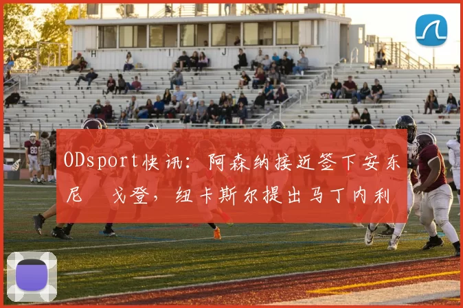 ODsport快讯:阿森纳接近签下安东尼・戈登,纽卡斯尔提出马丁内利交换条件_交易_球员_谈判
