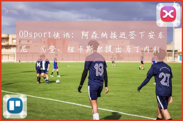 ODsport快讯：阿森纳接近签下安东尼・戈登，纽卡斯尔提出马丁内利交换条件_交易_球员_谈判