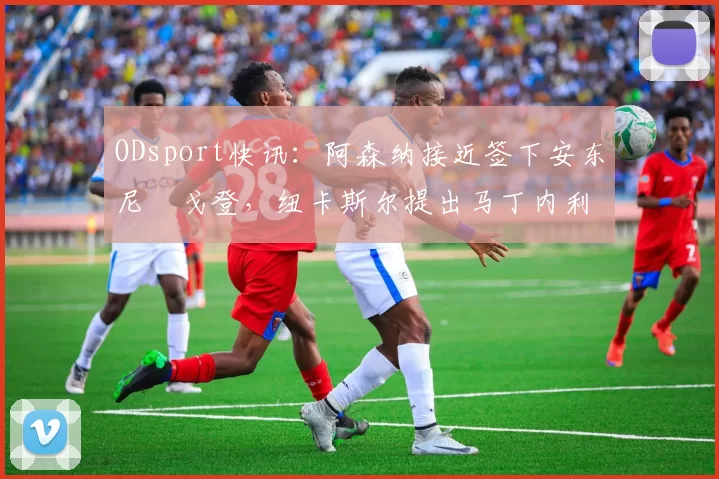 ODsport快讯:阿森纳接近签下安东尼・戈登,纽卡斯尔提出马丁内利交换条件_交易_球员_谈判