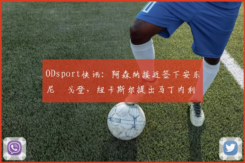 ODsport快讯：阿森纳接近签下安东尼・戈登，纽卡斯尔提出马丁内利交换条件_交易_球员_谈判