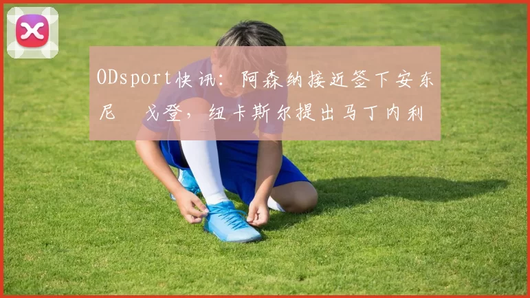 ODsport快讯：阿森纳接近签下安东尼・戈登，纽卡斯尔提出马丁内利交换条件_交易_球员_谈判