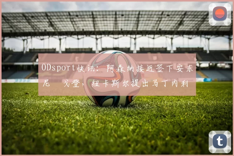 ODsport快讯:阿森纳接近签下安东尼・戈登,纽卡斯尔提出马丁内利交换条件_交易_球员_谈判