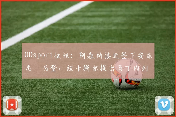 ODsport快讯：阿森纳接近签下安东尼・戈登，纽卡斯尔提出马丁内利交换条件_交易_球员_谈判
