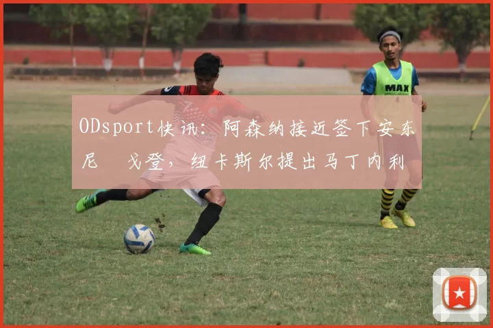 ODsport快讯：阿森纳接近签下安东尼・戈登，纽卡斯尔提出马丁内利交换条件_交易_球员_谈判