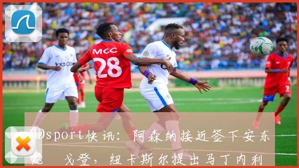 ODsport快讯：阿森纳接近签下安东尼・戈登，纽卡斯尔提出马丁内利交换条件_交易_球员_谈判