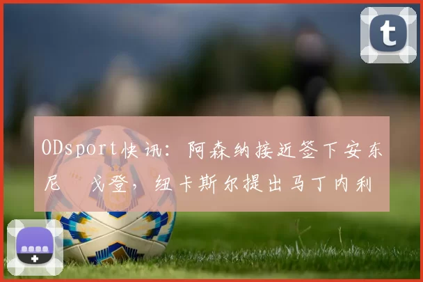 ODsport快讯：阿森纳接近签下安东尼・戈登，纽卡斯尔提出马丁内利交换条件_交易_球员_谈判