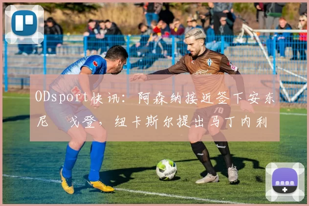 ODsport快讯:阿森纳接近签下安东尼・戈登,纽卡斯尔提出马丁内利交换条件_交易_球员_谈判