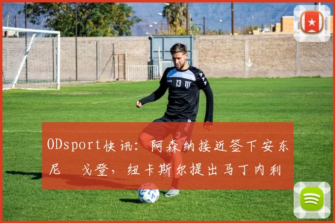 ODsport快讯:阿森纳接近签下安东尼・戈登,纽卡斯尔提出马丁内利交换条件_交易_球员_谈判