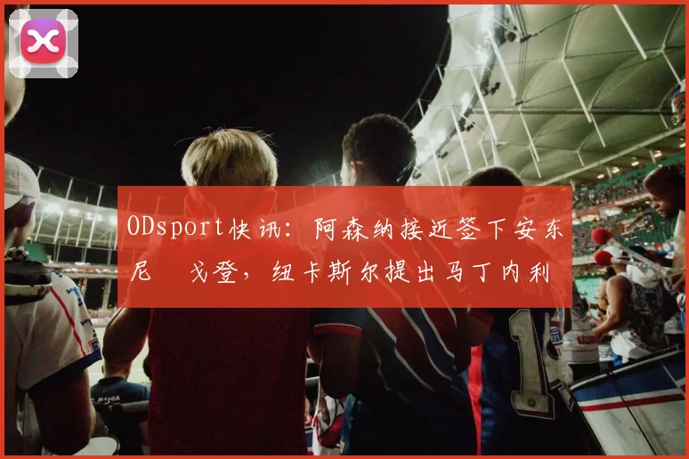 ODsport快讯:阿森纳接近签下安东尼・戈登,纽卡斯尔提出马丁内利交换条件_交易_球员_谈判