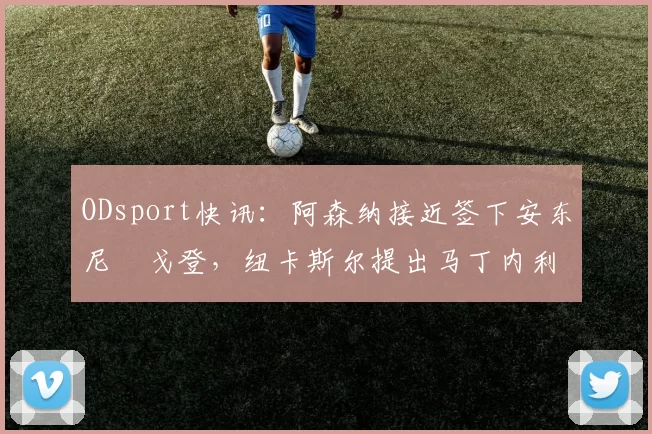 ODsport快讯：阿森纳接近签下安东尼・戈登，纽卡斯尔提出马丁内利交换条件_交易_球员_谈判
