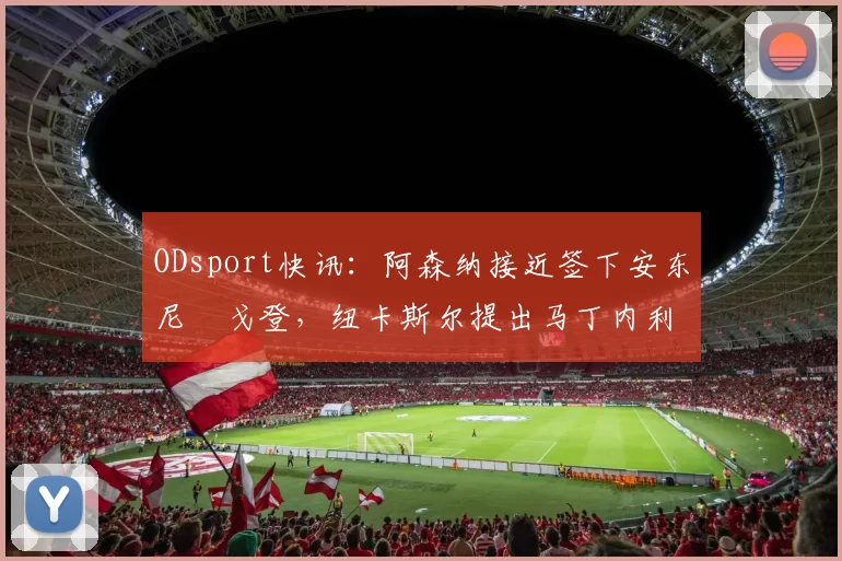 ODsport快讯:阿森纳接近签下安东尼・戈登,纽卡斯尔提出马丁内利交换条件_交易_球员_谈判