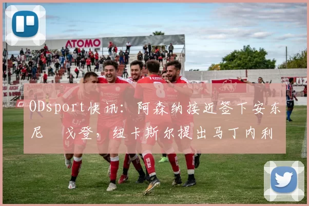 ODsport快讯：阿森纳接近签下安东尼・戈登，纽卡斯尔提出马丁内利交换条件_交易_球员_谈判