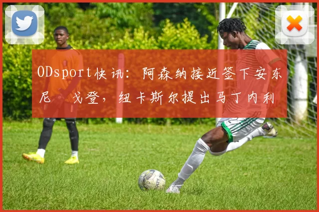 ODsport快讯:阿森纳接近签下安东尼・戈登,纽卡斯尔提出马丁内利交换条件_交易_球员_谈判