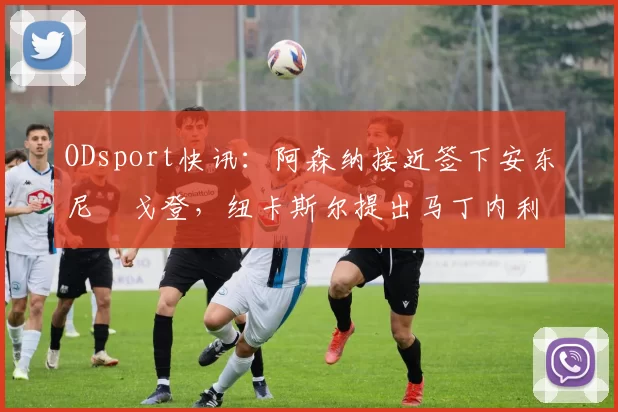 ODsport快讯:阿森纳接近签下安东尼・戈登,纽卡斯尔提出马丁内利交换条件_交易_球员_谈判