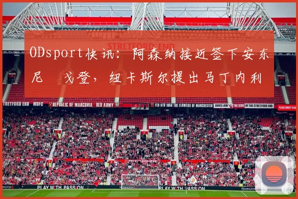 ODsport快讯:阿森纳接近签下安东尼・戈登,纽卡斯尔提出马丁内利交换条件_交易_球员_谈判