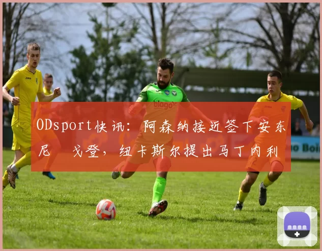 ODsport快讯:阿森纳接近签下安东尼・戈登,纽卡斯尔提出马丁内利交换条件_交易_球员_谈判